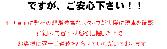 セリ直前に弊社の経験豊富なスタッフが実際に現車を確認し、詳細の内容・状態を把握した上でお客様に逐一ご連絡をとらせていただいております。