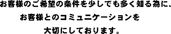 お客様のご希望の条件を少しでも多く知る為に、弊社ではお客様とのコミュニケーションを大切にしております。