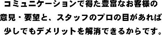 コミュニケーションで得た豊富なお客様の意見・要望と、スタッフのプロの目があれば少しでもデメリットを解消できるからです。